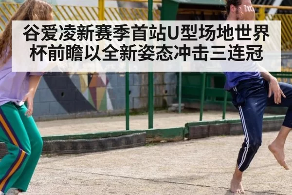谷爱凌新赛季首站U型场地世界杯前瞻以全新姿态冲击三连冠