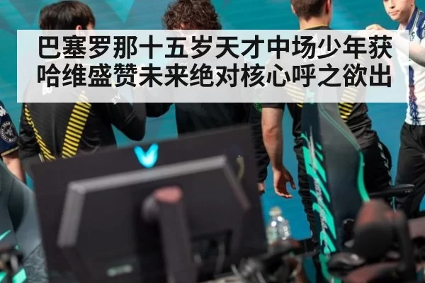巴塞罗那十五岁天才中场少年获哈维盛赞未来绝对核心呼之欲出