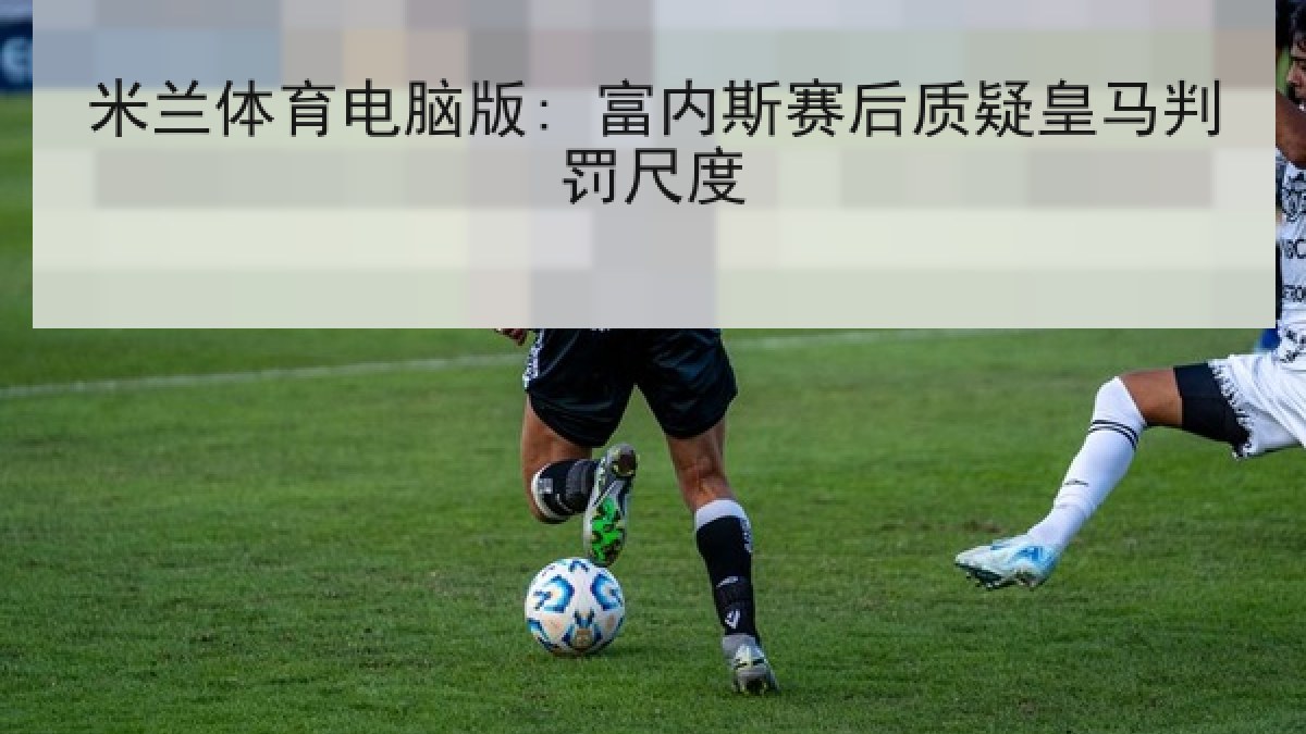 米兰体育电脑版: 富内斯赛后质疑皇马判罚尺度 米兰体育电脑版: 富内斯赛后质疑皇马判罚尺度